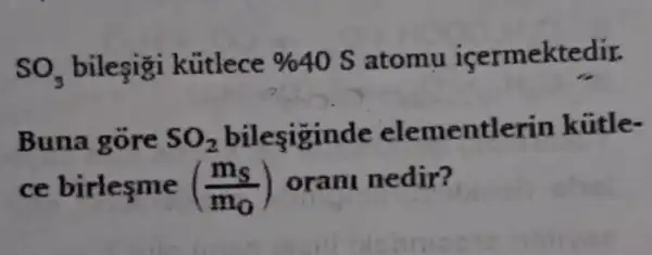 SO_(3) bilesigi kútlece %  40 S atomu icermektedir.
Buna gore SO_(2) bilesiginde elementlerin kútle-
ce	((m_(s))/(m_(0))) oran nedir?