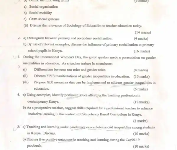 a) Social organization
b) Social mobility
c) Caste social systems
(6 marks)
(ii) Discuss the relevance of Sociology of Education to teacher education today.
(14 marks)
2. a) Distinguish between primary and secondary socialization.
(4 marks)
b) By use of relevant examples, discuss the influence of primary socialization to primary
school pupils in Kenya.
(16 marks)
3. During the International Women's Day, the guest speaker made a presentation on gender
incqualities in education. As a teacher trainee in attendance:
(i) Differentiate between sex roles and gender roles.
(4 marks)
(ii) Discuss FTVB manifestations of gender inequalities in education. (10 marks)
(iii) Propose SIX measures that can be implemented to address gender inequalities in
education.
(6 marks)
4. a) Using examples, identify pertinent issues affecting the teaching profession in
contemporary Kenya.
(12 marks)
b) As a prospective teacher, suggest skills required for a professional teacher to enhance
inclusive learning in the context of Competency Based Curriculum in Kenya.
(8 marks)
5. a) Teaching and learning under pandemics exacerbates social inequalities among students
in Kenya. Discuss.
(10 marks)
b) Discuss five positive outcomes in teaching and learning during the Covid -19
pandemic.
(10 marks)