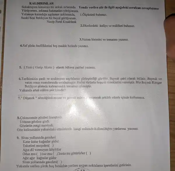 Sokaktayim kimsesiz bir sokak ortasinda Yanda verilen gifr ile Bigli asağdaki sorulaxi cevaplaymu.
y0rtiyorum.
Yolumun karanliga saplanan noktasinda,
Sanki beni bekleyen bir hayal gortyorum.
Necip Fazil
1. Ôlçüstinú bulunuz.
2.Dizelerdeki kafiye ve redifler bulunuz.
3.Nazm birimini ve temasini yaziniz.
4.Saf sitrin ozelliklerini bes madde halinde yaziniz.
5. 1.Yeni (Garip Akimi ) olarak bilinen sairleri yaziniz.
6.Tarihimizin sanh ve muhtegem sayfalarmi stirleştirdigi gortibir Bayrak sairi olarak bilinir. Bayrak ve
vatan onun misralarinda ustalasmistri Rubai turtintin basanh ômeklerini vermiştir. Bir Bayrak Rúzgar
Bekliyor-stirinde kahramanlik ternasun islemistir.
Yukarida sõzii edilen sair kimdir?
__
7." Dũymek " sốzcũgtinút miceaz ve gerrek andwis Muracak sekilde ctimle içinde kullanlniz.
8.Cekmecenin gõzũnũ kanştrdi
Ustanin goztine girdi.
Gōzünün rengi maviydi.
Give kelimesinin yukandaki ctimlelente hangi anlanda kultanildigm yanlarma yaziniz.
9. Sivas yollarinda geceleri
Katar katar kagnilar gider
Tekerleri meseden ()
Agiz dil vermeyen k8yltiler
Odun mu () tuz mu () hasta mi gotũrürler ()
Agir ağir kagmlar gider
Sivas yollarinda geceleri ()
Yukarida verilen şitrde bos birakilan yerlere uygun noktalama işaretlerini getiriniz.