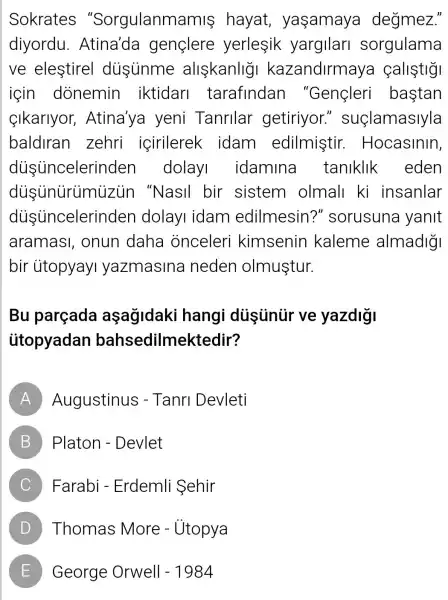 Sokrates "Sorgulanman nis hayat yaşamaya degmez."
diyordu gençlere yerlesik yargilari sorgulama
ve elestirel disinme allskanlig kazandirmaya callstig
icin dònemin iktidari tarafindan "Gençleri bastan
Sikarlyor , Atina'ya yeni Tanrilar getiriyor " suçlamaslyla
baldlran zehri içirilerek idam edilmiştir.. Hocasinin,
dusuncelerir den dolayi idamina taniklik eden
dusunürümuzun "NasIl bir sistem olmall ki insanlar
disincelerir iden dolayI idam edilmesin ?" sorusuna yanit
aramasi , onun daha onceleri kimsenin kaleme almadigi
bir ủtopyayI yazmasina neden olmuştur.
Bu parçada aşagidaki hangi dustiniir ve yazdigi
ütopyadan bahsedilmektedir?
A Augustinus ; - Tanri Devleti
B Platon - Devlet B
C Farabi - Erdemli Sehir
D Thomas More - Utopya
E ) George Orwell - 1984