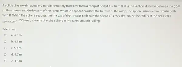 A solid sphere with radius r=2m rolls smoothly from rest from a ramp at height h=10m that is the vertical distance between the COM
of the sphere and the bottom of the ramp . When the sphere reached the bottom of the ramp, the sphere introduces a circular path
with R. When the sphere reaches the the top of the circular path with the speed of 3m/s determine the radius of the circle (R)
sphere.COM=(2/5)mr^2. assume that the sphere only makes smooth rolling]
Select one:
a. 4.8 m
b. 4.1 m
c. 5.7 m
d. 4.7 m
e. 3.5 m