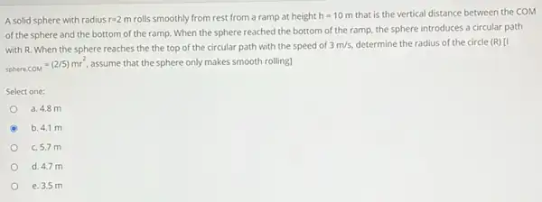 A solid sphere with radius r=2m rolls smoothly from rest from a ramp at height h=10m that is the vertical distance between the COM
of the sphere and the bottom of the ramp. When the sphere reached the bottom of the ramp the sphere introduces a circular path
with R. When the sphere reaches the the top of the circular path with the speed of 3m/s, determine the radius of the circle (R) [I
sphere.COM=(2/5)mr^2 assume that the sphere only makes smooth rolling]
Select one:
a. 4.8 m
C b. 4.1 m
c. 5.7 m
d. 4.7 m
e. 3.5 m