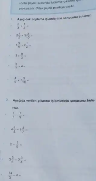 sonra paylar arasinda toplama
paya yazilir. Ortak payda paydaya yazilit.
1.Asagidaki toplama işlemlerinin sonucunu bulunuz.
(2)/(3)+(1)/(2)=
2(4)/(5)+3(3)/(10)=
1(3)/(8)+2(1)/(4)=
3+(8)/(3)=
(3)/(7)+4=
(4)/(9)+1(5)/(18)=
2. Asagida verilen cikarma işlemlerinin sonucunu bulu-
nuz.
(1)/(7)-(1)/(9)=
4(4)/(5)-1(3)/(7)=
2-(1)/(5)=
3(5)/(6)-2(3)/(4)=
(14)/(3)-4=