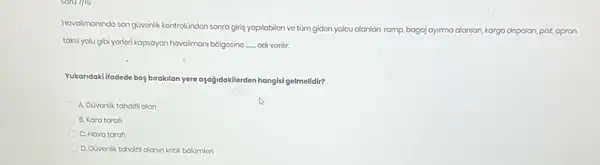 Sonums
Havalimaninda son givonik-kontrolindon sonra giris yapilabilon vo tüm gidon yolcu alanlari,ramp, bagaj ayirma alanlan , kargo dopolan, pist, apron
taksi yolu gibi yorlori kapsayan havalimani bolgosino __ adi vorilir.
Yukandaki ifadede bog birakilan yere aşağidokilerden hangisi gelmelidir?
A. Govonlik tahditialan
B. Kara tarafi
C. Hava taraf
D. Govonlik tahditi alanin kritik bolümlon