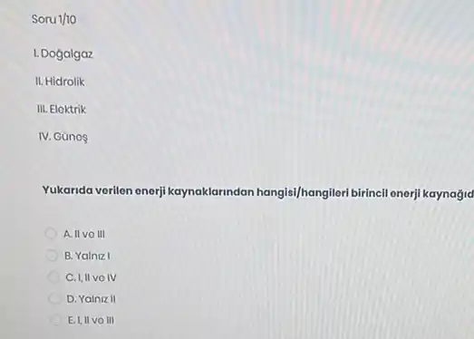 Soru 1/10
I. Dogalgaz
II. Hidrolik
III. Eloktrik
IV. Gũnos
Yukarida verilon enerji kaynaklarindan hangisi/hangileri birincil enerji kaynağjd
A. II vo III
B. Yalniz I
C. I,II vo IV
D. Yalniz II
E. I,II VOIII