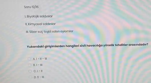 Soru 12/15
I. Biyolojik saldirilar
II. Kimyasal saldirilar
III. Siber suç toskil odon oylomlor
Yukaridaki girişimlerden hangiler sivil havaciliga yōnelik tehditler arasindadir?
A vert -Vert -Vert vert 
B. I-III
C. 1-11
D. II - III