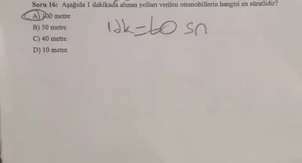 Soru 16: Aşagida 1 dakikada alinan yollari verilen otomobillerin hangisi en süratlidir?
A) 100 metre
B) 50 metre
C) 40 metre
D) 10 metre