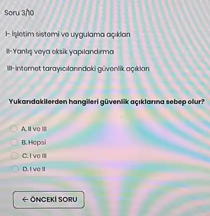 Soru 3/10
I- Işletim sistemi vo uygulama açiklari
II-Yanlig veya eksik yapilandirma
III-internet tarayicilarindaki gũvonlik açiklari
Yukaridakilerden hangileri güvenlik açiklarina sebep olur?
A. II vo III
B. Hopsi
C. Ivo III
D. Ivo II