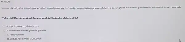 Soru 3/15
__ popholi sahis, pakot, bagal vo kolliori, kart kullanimina aykn harokot edonlori güvonligi borucu tutum vo dawranyplarda bulunanlan, giventik makamlanna bildrmok zorundodir?
Yukandaki lifadedo bog biroklan yere ayağidakilerden hangisi gelmelidir?
A. Havalimaninda calipan horkos
B. Sadoco havalimani güvonlik gorovisi
C. Yolcu yakinlan
D. Sodoco havalimani EADB Oyolori