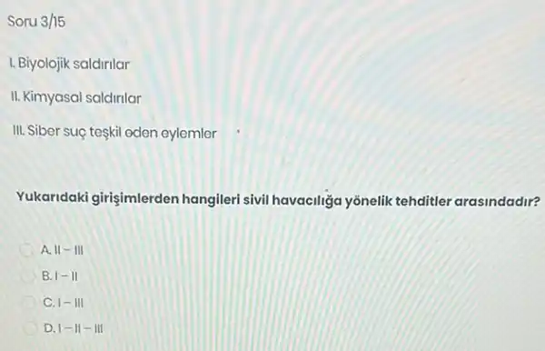 Soru 3/15
I. Biyolojik saldirilar
II. Kimyasal saldirilar
III. Siber suç teskil oden eylemler
Yukaridaki girişimlerden hangileri sivil havaciliza yồnelik tehditler arasindadir?
A. 11-111
B. 1-11
C. 1-III
D. vert -Vert -Vert vert