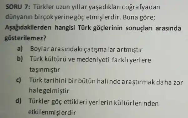 SORU 7 : Türkler uzun yillar yaşadikla ricografyadan
dünyanin birçokyerine gos etmislerdir . Buna gore;
Asagidakilerd en hangisi Türk goclerinin sonuclari arasinda
gosterilemez?
a) Boylar arasindaki (atismalar artmistir
b) Türk kültùrü ve medeniyeti farkllyerlere
tasinmistir
c) Túrk tarihini bir bútủn halinde araştirmak daha zor
halegelmiştir
d) Túrkler góc ettikleri yerlerink últürlerinden
etkile nmislerdir