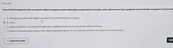 Soru 7ho
Kurumsal hesaplarimizda ve sosyal medya hesaplarimizdo kullandigimuz parolalarimzin kolay elde edilememesi için oxogidoky/dintomlerden hangisini kullanmal
A. Tuttugumuz takima at bilgilori parolamizan içorisindo kullanmamalryiz.
D B. Hopsi
C. Dogum tarihimi, momlokotimia gibi kipisol bilgilorimizi porolomvan icorisindo kullanmamalyyz.
D. Arama motorlanndon yapilan aramalarda gorobilocogimiz on sok kullanilan parolor dan birisini torcih otmomoliyiz.