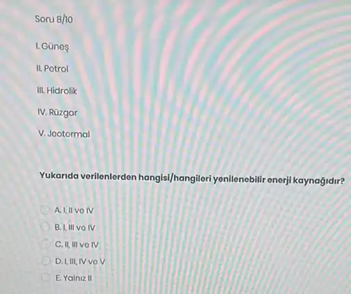 Soru 8/10
I. Günos
II. Potrol
III. Hidrolik
IV. Rüzgar
V. Jootormal
Yukarida verilenlerden hangis//hangileri yenilenebilir enerji kaynağidir?
A. I,IIVOIV
B. I, III VOIV
C. II, III VOIV
D. I,III, IV VO v
E. Yalniz II