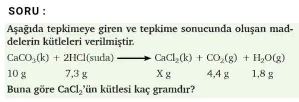 SORU:
Asagida tepkimeye giren ve tepkime sonucunda oluşan mad-
delerin kittleleri verilmiştir.
CaCO_(3)(k)+2HCl(suda)arrow CaCl_(2)(k)+CO_(2)(g)+H_(2)O(g)
10 g	7,3 g	X g	4,48 1,8 g
Buna gòre CaCl_(2) ủn kútlesi kaç gramdur?