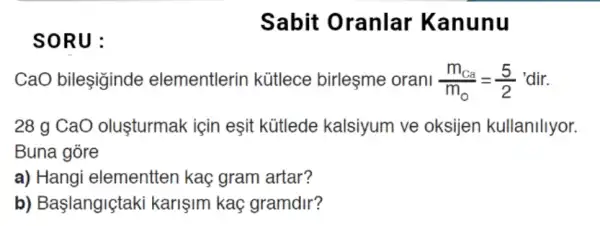 SORU:
CaO bileşiginde elementlerin kütlece birleşme orani (m_(Ca))/(m_(0))=(5)/(2) 'dir.
28 g CaO olusturmak için eşit kütlede kalsiyum ve oksijen kullanillyor.
Buna góre
a) Hangi elementten kaç gram artar?
b) Başlangiçtaki karişim kaç gramdir?
Sabit Oranlar Kan unu