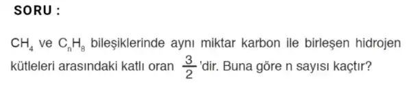 SORU:
CH_(4) ve C_(n)H_(8) bileşiklerinde ayni miktar karbon ile birleşen hidrojen
kütleleri arasindaki katli oran (3)/(2) 'dir. Buna gòre n sayisi kaçtir?