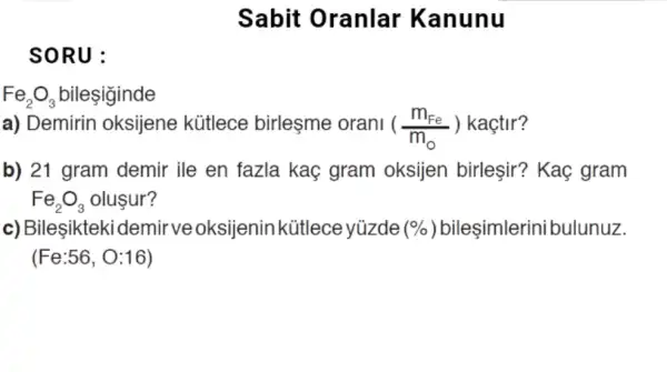 SORU:
Fe_(2)O_(3) bileşiginde
Sabit Oranlar Kanunu
a) Demirin oksijene kütlece birleşme orani ((m_(Fe))/(m_(0))) kaçtir?
b) 21 gram demir ile en fazla kaç gram oksijen birleşir?Kaç gram
Fe_(2)O_(3) olusur?
c) Bileşikteki den nir ve oksijenin kütlece yúzde (% ) bileşimlerini bulunuz.
(Fe:56, O:16)