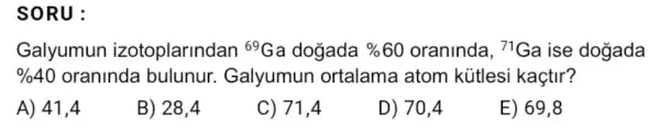 SORU:
Galyumun izotoplarindan (}^69Ga dogada % 60 oraninda, {)^71Ga ise dogada
% 40 oraninda bulunur Galyumun ortalama atom kütlesi kaçtir?
A) 41,4
B) 28,4
C) 71,4
D) 70,4
E) 69,8