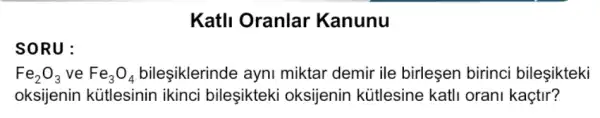 SORU:
Katll Oranlar Kanunu
Fe_(2)O_(3) ve Fe_(3)O_(4) bileşiklerinde ayni miktar demir ile birleşen birinci bileşikteki
oksijenin kütlesinin ikinci bileşikteki oksijenin kütlesine katli orani kaçtir?