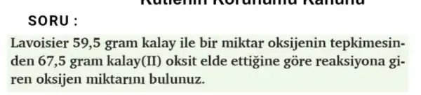 SORU:
Lavoisier 59,5 gram kalay ile bir miktar oksijenin tepkimesin-
den 67,5 gram kalay (II) oksit elde ettigine góre reaksiyona gi-
ren oksijen miktaruni bulunuz.