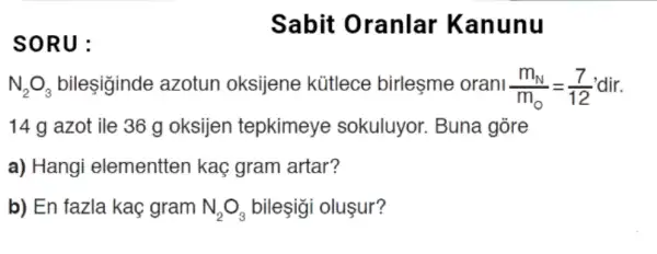 SORU:
N_(2)O_(3) bilesiginde azotun oksijene kütlece birleşme orani (m_(N))/(m_(0))=(7)/(12)
14 g azot ile 36 g oksijen tepkimeye sokuluyor. Buna gore
a) Hangi elementten kaç gram artar?
b) En fazla kaç gram N_(2)O_(3) bileşigi oluşur?
Sabit Oranlar Kan unu