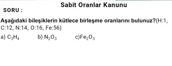 SORU:
Sabit Oranlar Kanunu
Asagidaki bileşiklerin kiitlece birlesme oranlarin bulunuz? (H:1,
C:12,N:14,0:16,Fe:56)
a) C_(3)H_(4)
b) N_(2)O_(3)
c) Fe_(2)O_(3)