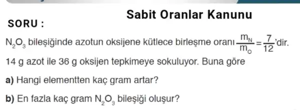 SORU:
Sabit Oranlar Kanunu
N_(2)O_(3) bileşiginde azotun oksijene kütlece birleşme orani (m_(N))/(m_(0))=(7)/(12)
14 g azot ile 36 g oksijen tepkimeye sokuluyor. Buna gore
a) Hangi elementten kaç gram artar?
b) En fazla kaç gram N_(2)O_(3) bileşigi oluşur?