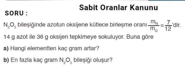 SORU:
Sabit Oranlar Kanunu
N_(2)O_(3) bilesiginde azotun oksijene kütlece birleşme orani (m_(N))/(m_(0))=(7)/(12)
14 g azot ile 36 g oksijen tepkimeye sokuluyor. Buna gore
a) Hangi elementten kaç gram artar?
b) En fazla kaç gram N_(2)O_(3) bileşgi oluşur?