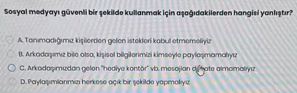 Sosyal medyayi güvenli bir sokilde kullanmakiçin aşağidakilerden hangisi yanlistir?
A. Tanimadigimiz kisilerdon golen istekleri kabul etmemeliyiz
B. Arkadaşimiz bilo olsa kişisel bilgilorimizi kimsoylo paylaşmamaliyiz
C. Arkadaşimizdan golon "hodiyo kontor" vb. mosajian difilyato almamaliyiz
D. Paylaşimlarimizi herkese açik bir sekildo yapmallyiz