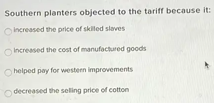 Southern planters objected to the tariff because it:
increased the price of skilled slaves
increased the cost of manufactured goods
helped pay for western improvements
decreased the selling price of cotton