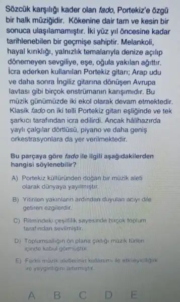 Sozcük karşili;i kader olan fado . Portekiz'e ôzgũ
bir halk mũzigidir . Kokenine dair tam ve kesin bir
sonuca ulaşilamamiştir : iki yüz yil oncesine kadar
tarihlenebilen bir geçmişe sahiptir.Melankoli.
hayal kiriklig , yalnizlik temalariyla denize açilip
dōnemeyen sevgiliye, ese , ogula yakilan agittir.
icra ederken kullanilan Portekiz gitari;Arap udu
ve daha sonra Ingiliz gitarina dõnüsen Avrupa
lavtasi gibi bircok enstrümanin karisimidir. Bu
müzik gũnümüzde iki ekol olarak devam etmektedir.
Klasik fado on iki telli Portekiz gitari esliginde ve tek
sarkici tarafindan icra edilirdi. Ancak hâlihazirda
yayli calgilar dòrtlüsü, piyano ve daha genis
orkestrasyonlara da yer verilmektedir.
Bu parçaya gòre fado ile ilgili asagidakilerden
hangisi soylenebilir?
A) Portekiz kültùründen dogan bir muzik aleti
olarak dünyaya yayilmistin
B) Yitirilen yakinlarin ardindan duyulan aciyi dile
getiren ezgilerdir.
C Ritmindeki cesitlilik sayesinde bircok toplum
tarafindan sevilmistir
D) Toplumsallig n on plana ciktig muzik turlen
icinde kabul gormustur
E) Farkli muzik aletterinin kullanim ile etkileyiciligini