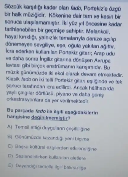 Sozcük karsilig kader olan fado Portekiz'e 6zgG
bir halk mũzigidir Kokenine dair tam ve kesin bir
sonuca ulaşilamamiştir. Iki yúz yil oncesine kadar
tarihlenebilen bir gecmise sahiptir Melankoli.
hayal kiriklig , yalnizlik temalariyla denize açilip
dōnemeyen sevgiliye, ese , ogula yakilan agittir.
Icra ederken kullanilan Portekiz gitari;Arap udu
ve daha sonra Ingiliz gitarina dónüsen Avrupa
lavtasi gibi bircok enstrümanin karisimidir. Bu
múzik gũnümüzde iki ekol olarak devam etmektedir.
Klasik fado on iki telli Portekiz gitari esliginde ve tek
sarkic tarafindan icra edilirdi. Ancak hâlihazirda
yayli calgilar dórtlüsú, piyano ve daha genis
orkestrasyonlara da yer verilmektedir.
Bu parçada fado ile ilgili aşagidakilerin
hangisine deginilmemistir?
A) Temsil ettig duygularin cesitliligine
B) Gũnümúzde kazandiği yeni bicime
C) Baska küitürel ezgilerden etkilendigine
D)Seslendirilirken kullanilan aletlere
E) Dayandig temelle ilgili belirsizlige