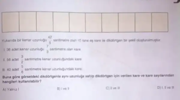 square 
square 
square 
square 
square 
square 
square 
square 
square 
square 
Yukanda bir kenar uzunlugu (42)/(5) santimetre olan 10 tane es kare lie dikdortgen bir gekil olusturulmustur.
1.36 adet kenar uzunlugu (7)/(3)	olan kare.
II. 56 adet (3)/(2)	kenar uzunluğundaki kare
III. 42 adet (5)/(6)	kenar uzunlugundaki kare
Buna gore dikdortgenle ayn uzunluça sahip dikdortgen ligin verilen kare ve kare sayilarindan
hangileri kullanilabilir?
A) Yalniz I
B) Ive II
C) IIve III
D) I, II ve