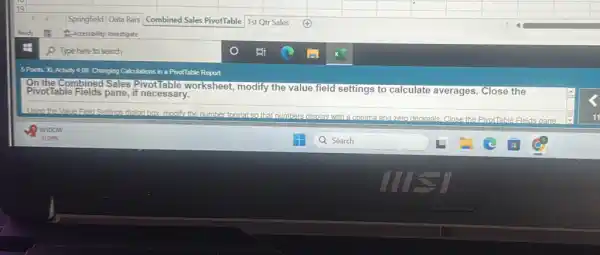 square 
square 
square 
square 
square 
square 
square 
square 
Combined Sales PivotTable
square 
square 
square 
square 
square 
square 
square 
square 
square 
5 Points XLAdivity 4.08 Changing Calculations in a PivolTable Report
On the Combined Sales Pivot lable worksheet, modify the value field settings to calculate averages. Close the PivotTable Fields pane, if necessary.
Usino the Vabe Freed Settings dialog box.modify the number format,so that numbers did
display with a comma and zero decimals. Close the PivolTable Fields pane