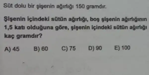 Sút dolu bir sigenin ağirligi 150 gramdir.
Sisenin içindek sũtin ağirli;i, bos sisenin ağirliginm
1,5 katu oldugun gõre, sisenin lçindeki sũtũn ağirligi
kaç gramdir?
A) 45
B) 60
C) 75
D) 90
E) 100