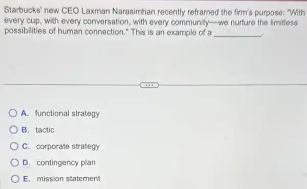 Starbucks' new CEO Laxman Narasimhan recently reframed the firm's purpose: "With
every cup, with every conversation, with every community-we nurture the limitless
possibilities of human connection." This is an example of a __
A. functional strategy
B. tactic
C. corporate strategy
D. contingency plan
E. mission statement