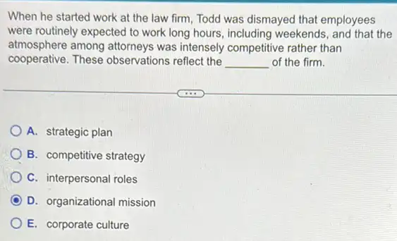 When he started work at the law firm Todd was dismayed that employees
were routinely expected to work long hours, including weekends, and that the
atmosphere among attorneys was intensely competitive rather than
cooperative. These observations reflect the __ of the firm.
A. strategic plan
B. competitive strategy
C. interpersonal roles
D. organizational mission
E. corporate culture