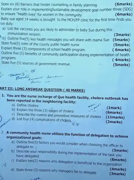 State six (6) barriers that hinder counselling in family planning
(6marks)
Explain your role in implementingSustainable development goal number three (SDG)
to ensure "health lives"for women in the community
(6marks)
Baby sue aged 14 weeks is brought to the MCH/FP clinic for the first time finds you
on duty:
a) List the vaccines you are likely to administer to baby Sue during this
immunization session.
(3marks)
b) Outline five(5) key health messages you will share with mama Sue (5marks)
State five(5) roles of the county public health nurse
(5marks)
Explain three (3) components of school health program.
( 6marks)
Outline five (5) benefits of community participation during implementation of health
programs
( 4marks)
State five (5) sources of government revenue.
(5marks)
ART III: LONG ANSWEAR QUESTION-( 40 MARKS)
1. You are the nurse incharge of Que health facility, cholera outbreak has
been reported in the neighboring facility:
a) Define cholera
(1mark)
b) Explain the three (3) stages of cholera
(6marks)
c) Describe the control and preventive measures of cholera
(11marks)
d) List four (4)complications of cholera.
(2marks)
2. A community health nurse utilizes the function of delegation to achieve
organizational goals:
a) Outline five(5) factors you would consider when choosing the officer to
delegate to
(5marks)
b) Describe your responsibility during the implementation of the task you
have delegated
(8marks)
c) Explain two(2) reasons why delegation is beneficial to the organization
(4marks)
d) State three (3)reasons why managers fail to delegate
(3marks)