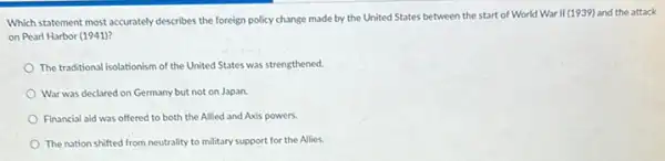 Which statement most accurately describes the foreign policy change made by the United States between the start of World War II (1939) and the attack
on Pearl Harbor (1941)?
The traditional isolationism of the United States was strengthened
War was declared on Germany but not on Japan.
Financial aid was offered to both the Allied and Axis powers.
The nation shifted from neutrality to military support for the Allies.