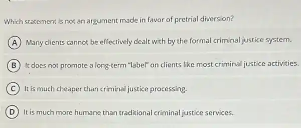 Which statement is not an argument made in favor of pretrial diversion?
A Many clients cannot be effectively dealt with by the formal criminal justice system.
B It does not promote a long-term "label" on clients like most criminal justice activities.
C It is much cheaper than criminal justice processing.
D It is much more humane than traditional criminal justice services.