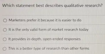 Which statement best describes qualitative research?
Marketers prefer it because it is easier to do
It is the only valid form of market research today
It provides in-depth open-ended responses
This is a better type of research than other forms