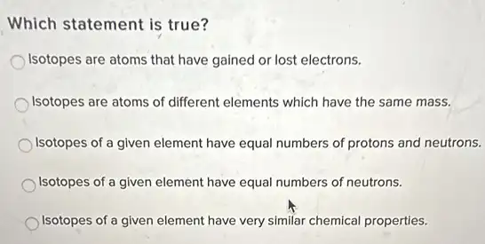 Which statement is true?
Isotopes are atoms that have gained or lost electrons.
Isotopes are atoms of different elements which have the same mass.
Isotopes of a given element have equal numbers of protons and neutrons.
Isotopes of a given element have equal numbers of neutrons.
Isotopes of a given element have very similar chemical properties.