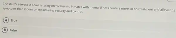 The state's interest in administering medication to inmates with mental illness centers more so on treatment and alleviating
symptoms than it does on maintaining security and control.
A True
B False