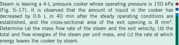 Steam is leaving a 4-L pressure cooker whose operating pressure is 150 kPa
(Fig. 5-17 ). It is observed that the amount of liquid in the cooker has
decreased by 0.6 L in 40 min after the steady operating conditions are
established, and the cross-sectional area of the exit opening is 8mm^2
Determine (a) the mass flow rate of the steam and the exit velocity, (b) the
total and flow energies of the steam per unit mass, and (c)the rate at which
energy leaves the cooker by steam.