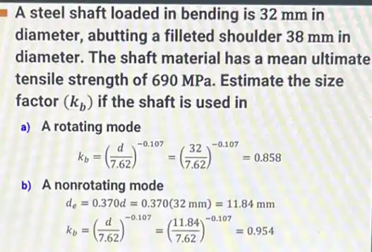 A steel shaft loaded in bending is 32 mm in
diameter, abutting a filleted shoulder 38 mm in
diameter. The shaft material has a mean ultimate
tensile strength of 690 MPa. Estimate the size
factor (k_(b)) if the shaft is used in
a) A rotating mode
k_(b)=((d)/(7.62))^-0.107=((32)/(7.62))^-0.107=0.858
b) A nonrotating mode
d_(e)=0.370d=0.370(32mm)=11.84mm
k_(b)=((d)/(7.62))^-0.107=((11.84)/(7.62))^-0.107=0.954