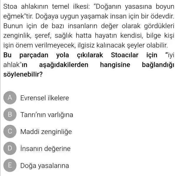 Stoa ahlakinir temel ilkesi "Doganin yasasina boyun
eğmek'tir.. Dogaya uygun yaşamak insan için bir odevdir.
Bunun için de baz insanlarin I deger olarak gordiikleri
zenginlik , seref, saglik hatta hayatin kendisi , bilge kişi
işin onem verilmeyec ek, ilgisiz kallnacak seyler olabilir.
Bu parcadan yola cikilarak Stoacllar için "iyi
ahlak"in aşağidakilerden hangisine baglandigi
sóylenebilir?
A Evrensel ilkelere
B Tanri'nin varligina
C Maddi zenginlige
D Insanin degerine
E Doga yasalarina