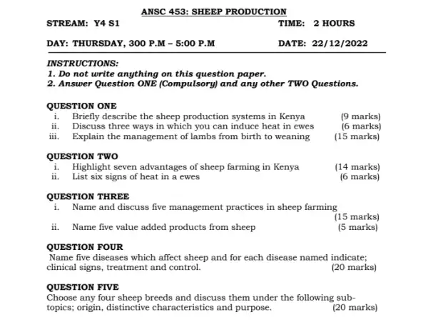 STREAM: Y4 S1
DAY: THURSDAY, 300 P .M - 5:00 P . M
INSTRUCTIONS
1. Do not write anything on this question paper.
2. Answer Question ONE (Compulsory) and any other TWO Questions.
QUESTION ONE
i. Briefly describe the sheep production systems in Kenya
(9 marks)
ii. Discuss three ways in which you can induce heat in ewes
(6 marks)
iii. Explain the management of lambs from birth to weaning
(15 marks)
QUESTION TWO
i.Highlight seven advantages of sheep farming in Kenya
(14 marks)
ii. List six signs of heat in a ewes
(6 marks)
QUESTION THREE
i. Name and discuss five management practices in sheep farming
(15 marks)
ii. Name five value added products from sheep
(5 marks)
QUESTION FOUR
Name five diseases which affect sheep and for each disease named indicate;
clinical signs, treatment and control.
(20 marks)
QUESTION FIVE
Choose any four sheep breeds and discuss them under the following sub-
topics; origin, distinctive characteristics and purpose.
(20 marks)
TIME: 2 HOURS
DATE: 22/12/2022