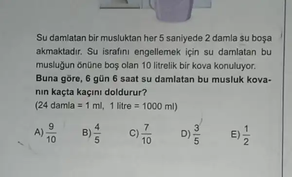 Su damlatan bir musluktan her 5 saniyede 2 damla su boşa
akmaktadir. Su israfini engellemek için su damlatan bu
musluğun ōnũne boş olan 10 litrelik bir kova konuluyor.
Buna gore, 6 gủn 6 saat su damlatan bu musluk kova-
nin kaçta kaçini doldurur?
(24damla=1ml,1litre=1000ml)
A) (9)/(10)
B) (4)/(5)
C) (7)/(10)
D) (3)/(5)
E) (1)/(2)