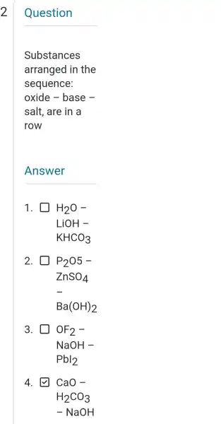 __
Substances
arranged in the
sequence:
oxide - base -
salt , are in a
row
Answer
1. H_(2)O-
LiOH-
KHCO_(3)
2.	P_(2)05-
ZnSO_(4)
Ba(OH)_(2)
3. OF_(2)-
NaOH-
Pbl_(2)
4.	CaO-
H_(2)CO_(3)
-NaOH