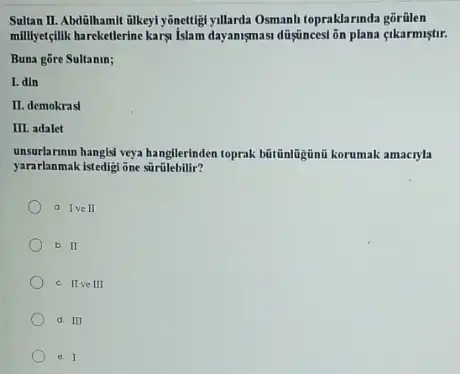 Sultan II. Abdilhamil ilkeyi yônettit yillarda Osmanh toprakla rinda gorülen
milliyetçlik hareketlerine kary islam dayansmasi düşjuncesi ôn plana cikarmistir.
Buna gore Sultanin;
I. din
II. demokrasl
III adalet
yararlanmak istedigi ône súrúlebilir?
toprak bútünligini korumak amacyla
a Ive II
b. II
c. IIve III
d. III
e. I